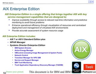 © 2010 IBM Corporation
50 This document is for IBM and IBM Business Partners onl
IBM Power Systems
AIX Enterprise Edition
AIX Enterprise Edition includes:
– AIX 7 or AIX 6 Standard Edition plus
– WPAR Manager
– Systems Director Enterprise Edition
• IBM System Director
• Active Energy Manager
• VMControl (including Image Management & System Pools)
• Network Control
• Transition Manager for HP® SIM
• Service and Support Manager
• IBM Tivoli Monitoring
• Tivoli Application Dependency Discovery Manager (TADDM)
AIX Enterprise Edition is a single offering that brings together AIX with key
service management capabilities that are designed to:
 Improve availability through access to relevant real-time information and predictive
monitoring to avoid future problems
 Enhance operational efficiency through visualization of resources and centralized
deployment and management of virtualized AIX environments
 Provide accurate assessment of system resource usage
 