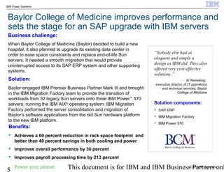 © 2010 IBM Corporation
5 This document is for IBM and IBM Business Partners onl
IBM Power Systems
Baylor College of Medicine improves performance and
sets the stage for an SAP upgrade with IBM servers
Business challenge:
When Baylor College of Medicine (Baylor) decided to build a new
hospital, it also planned to upgrade its existing data center in
order to ease space constraints and replace end-of-life Sun
servers. It needed a smooth migration that would provide
uninterrupted access to its SAP ERP system and other supporting
systems.
Solution:
Baylor engaged IBM Premier Business Partner Mark III and brought
in the IBM Migration Factory team to provide the transition of
workloads from 32 legacy Sun servers onto three IBM Power™
570
servers, running the IBM AIX®
operating system. IBM Migration
Factory performed the server consolidation and migration of
Baylor’s software applications from the old Sun hardware platform
to the new IBM platform.
Benefits:
 Achieves a 60 percent reduction in rack space footprint and
better than 40 percent savings in both cooling and power
 Improves overall performance by 30 percent
 Improves payroll processing time by 213 percent
“Nobody else had as
eloquent and simple a
design as IBM did. They also
offered very cost-effective
solutions.”
— Al Reineking,
executive director of IT operations
and technical services, Baylor
College of Medicine
Solution components:
 SAP ERP
 IBM Migration Factory
 IBM Power 570
 