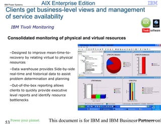 © 2010 IBM Corporation
53 This document is for IBM and IBM Business Partners onl
IBM Power Systems
Clients get business-level views and management
of service availability
Consolidated monitoring of physical and virtual resources
IBM Tivoli Monitoring
–Designed to improve mean-time-to-
recovery by relating virtual to physical
resources
–Data warehouse provides Side-by-side
real-time and historical data to assist
problem determination and planning
–Out-of-the-box reporting allows
clients to quickly provide executive
level reports and identify resource
bottlenecks
AIX Enterprise Edition
 