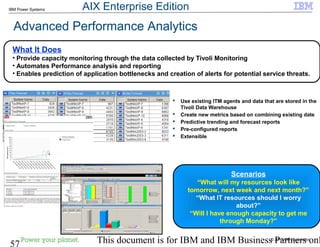 © 2010 IBM Corporation
57 This document is for IBM and IBM Business Partners onl
IBM Power Systems
 Use existing ITM agents and data that are stored in the
Tivoli Data Warehouse
 Create new metrics based on combining existing date
 Predictive trending and forecast reports
 Pre-configured reports
 Extensible
Scenarios
“What will my resources look like
tomorrow, next week and next month?”
“What IT resources should I worry
about?”
“Will I have enough capacity to get me
through Monday?”
What It Does
• Provide capacity monitoring through the data collected by Tivoli Monitoring
• Automates Performance analysis and reporting
• Enables prediction of application bottlenecks and creation of alerts for potential service threats.
Advanced Performance Analytics
AIX Enterprise Edition
 