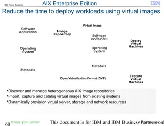 © 2010 IBM Corporation
60 This document is for IBM and IBM Business Partners onl
IBM Power Systems
Reduce the time to deploy workloads using virtual images
Discover and manage heterogeneous AIX image repositories
Import, capture and catalog virtual images from existing systems
Dynamically provision virtual server, storage and network resources
Deploy
Virtual
Machines
Open Virtualization Format (OVF)
Capture
Virtual
Machines
Image
Repository
SoftwareSoftware
applicationapplication
SoftwareSoftware
applicationapplication
OperatingOperating
SystemSystem
OperatingOperating
SystemSystem
MetadataMetadataMetadataMetadata
SoftwareSoftware
applicationapplication
SoftwareSoftware
applicationapplication
OperatingOperating
SystemSystem
OperatingOperating
SystemSystem
MetadataMetadataMetadataMetadata
Virtual image
AIX Enterprise Edition
 