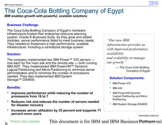 © 2010 IBM Corporation
6 This document is for IBM and IBM Business Partners onl
IBM Power Systems
The Coca-Cola Bottling Company of Egypt
IBM enables growth with powerful, scalable solutions
Business Challenge:
The Coca-Cola Bottling Company of Egypt’s hardware
infrastructure hosted their enterprise resource planning
system, Oracle E-Business Suite. As they grew and added
modules, server performance failed to meet business needs.
They needed to implement a high performance, scalable
infrastructure, including a centralized storage system.
Solution:
The company implemented two IBM Power™ 570 servers —
one each for the main site and the remote site — both running
IBM AIX®
. They implemented IBM PowerVM™ Dynamic
Logical Partitioning and Micro-Partitioning to minimize server
administration and to minimize the number of processors
needed. They also implemented IBM System
Storage™ DS4800.
Benefits:
 Improves performance while reducing the number of
processors from 16 to 7
 Reduces risk and reduces the number of servers needed
for disaster recovery
 Increases server utilization by 35 percent and supports 71
percent more users
“Our new IBM
infrastructure provides us
with improved performance,
availability
and scalability to manage
our growth.”
— The Coca-Cola Bottling
Company of Egypt
Solution Components:
 IBM Power 570
 IBM AIX
 IBM PowerVM Dynamic
Logical Partitioning and Micro
Partitioning
 IBM System Storage DS4800
MUP03005-USEN-00
 