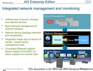 © 2010 IBM Corporation
64 This document is for IBM and IBM Business Partners onl
IBM Power Systems
Platform Management
Integrated network management and monitoring
StorageServerNetwork
Service Management
 Unified view of servers, storage,
and network devices
 Basic lifecycle management of
network switches
 Network device topology collection
and visualization
 Integrated single sign on launch of
vendor - based device
management tools
 Converged Ethernet network
device support (FCoCEE) via
native support and vendor tools
IT environment
AIX Enterprise Edition
 