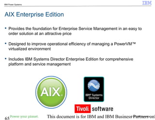 © 2010 IBM Corporation
65 This document is for IBM and IBM Business Partners onl
IBM Power Systems
AIX Enterprise Edition
 Provides the foundation for Enterprise Service Management in an easy to
order solution at an attractive price
 Designed to improve operational efficiency of managing a PowerVM™
virtualized environment
 Includes IBM Systems Director Enterprise Edition for comprehensive
platform and service management
 