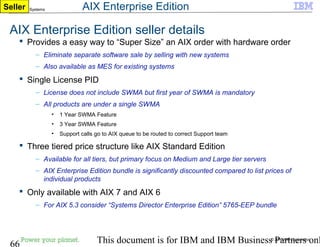 © 2010 IBM Corporation
66 This document is for IBM and IBM Business Partners onl
IBM Power Systems
AIX Enterprise Edition seller details
 Provides a easy way to “Super Size” an AIX order with hardware order
– Eliminate separate software sale by selling with new systems
– Also available as MES for existing systems
 Single License PID
– License does not include SWMA but first year of SWMA is mandatory
– All products are under a single SWMA
• 1 Year SWMA Feature
• 3 Year SWMA Feature
• Support calls go to AIX queue to be routed to correct Support team
 Three tiered price structure like AIX Standard Edition
– Available for all tiers, but primary focus on Medium and Large tier servers
– AIX Enterprise Edition bundle is significantly discounted compared to list prices of
individual products
 Only available with AIX 7 and AIX 6
– For AIX 5.3 consider “Systems Director Enterprise Edition” 5765-EEP bundle
Seller AIX Enterprise Edition
 