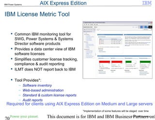 © 2010 IBM Corporation
70 This document is for IBM and IBM Business Partners onl
IBM Power Systems
IBM License Metric Tool
 Common IBM monitoring tool for
SWG, Power Systems & Systems
Director software products
 Provides a data center view of IBM
software licenses
 Simplifies customer license tracking,
compliance & audit reporting
 ILMT does NOT report back to IBM
 Tool Provides*:
– Software inventory
– Web-based administration
– Standard & custom license reports
– Audit reports
Required for clients using AIX Express Edition on Medium and Large servers
*Implementation of some features will be staged over time
AIX Express Edition
 