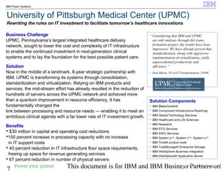 © 2010 IBM Corporation
7 This document is for IBM and IBM Business Partners onl
IBM Power Systems
University of Pittsburgh Medical Center (UPMC)
Rewriting the rules on IT investment to facilitate tomorrow’s healthcare innovations
Business Challenge
UPMC, Pennsylvania’s largest integrated healthcare delivery
network, sought to lower the cost and complexity of IT infrastructure
to enable the continued investment in next-generation clinical
systems and to lay the foundation for the best possible patient care.
Solution
Now in the middle of a landmark, 8-year strategic partnership with
IBM, UPMC is transforming its systems through consolidation,
standardization and virtualization. Relying on IBM products and
services, the mid-stream effort has already resulted in the reduction of
hundreds of servers across the UPMC network and achieved more
than a quantum improvement in resource efficiency. It has
fundamentally changed the
link between processing and resource needs — enabling it to meet an
ambitious clinical agenda with a far lower rate of IT investment growth.
Benefits
 $30 million in capital and operating cost reductions
150 percent increase in processing capacity with no increase
in IT support costs
 40 percent reduction in IT infrastructure floor space requirements,
freeing up space for revenue generating services
 67 percent reduction in number of physical servers
“ Considering that IBM and UPMC
are only midway through this trans-
formation project, the results have been
impressive. We have already proven that
standardization, along with aggressive
implementation of virtualization, yields
unprecedented productivity and
efficiency.”
– Paul Sikora, VP of IT Transformation, UPMC
Solution Components
 IBM BladeCenter®
 IBM Component Infrastructure Roadmap
 IBM Global Technology Services
 IBM Healthcare and Life Sciences
 IBM Research
 IBM STG Services
 IBM SWG Services
 IBM System p™, System x™, System z™
 IBM Tivoli® product suite
 IBM TotalStorage® Enterprise Storage
 IBM WebSphere Business Integration
 IBM WebSphere® Application Server
© 2008 IBM Corporation
 