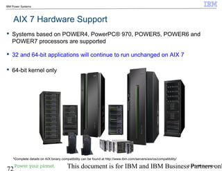 © 2010 IBM Corporation
72 This document is for IBM and IBM Business Partners onl
IBM Power Systems
AIX 7 Hardware Support
 Systems based on POWER4, PowerPC® 970, POWER5, POWER6 and
POWER7 processors are supported
 32 and 64-bit applications will continue to run unchanged on AIX 7
 64-bit kernel only
*Complete details on AIX binary compatibility can be found at http://www.ibm.com/servers/aix/os/compatibility/
 