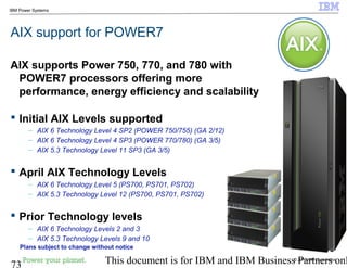 © 2010 IBM Corporation
73 This document is for IBM and IBM Business Partners onl
IBM Power Systems
AIX support for POWER7
AIX supports Power 750, 770, and 780 with
POWER7 processors offering more
performance, energy efficiency and scalability
 Initial AIX Levels supported
– AIX 6 Technology Level 4 SP2 (POWER 750/755) (GA 2/12)
– AIX 6 Technology Level 4 SP3 (POWER 770/780) (GA 3/5)
– AIX 5.3 Technology Level 11 SP3 (GA 3/5)
 April AIX Technology Levels
– AIX 6 Technology Level 5 (PS700, PS701, PS702)
– AIX 5.3 Technology Level 12 (PS700, PS701, PS702)
 Prior Technology levels
– AIX 6 Technology Levels 2 and 3
– AIX 5.3 Technology Levels 9 and 10
Plans subject to change without notice
 