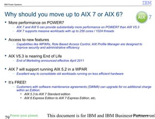 © 2010 IBM Corporation
79 This document is for IBM and IBM Business Partners onl
IBM Power Systems
Why should you move up to AIX 7 or AIX 6?
 More performance on POWER7
– AIX 7 and AIX 6 can provide substantially more performance on POWER7 than AIX V5.3
– AIX 7 supports massive workloads with up to 256 cores / 1024 threads
 Access to new features
– Capabilities like WPARs, Role Based Access Control, AIX Profile Manager are designed to
improve security and administrative efficiency
 AIX V5.3 is nearing End of Life
– End of Marketing announced effective April 2011
 AIX 7 will support running AIX 5.2 in a WPAR
– Excellent way to consolidate old workloads running on less efficient hardware
 It’s FREE!
– Customers with software maintenance agreements (SWMA) can upgrade for no additional charge
within an Edition:
• AIX 5.3 to AIX 7 Standard edition
• AIX 6 Express Edition to AIX 7 Express Edition, etc,
 