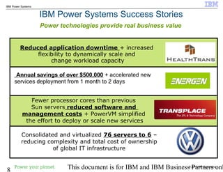 © 2010 IBM Corporation
8 This document is for IBM and IBM Business Partners onl
IBM Power Systems
IBM Power Systems Success Stories
Power technologies provide real business value
Annual savings of over $500,000 + accelerated new
services deployment from 1 month to 2 days
Reduced application downtime + increased
flexibility to dynamically scale and
change workload capacity
Fewer processor cores than previous
Sun servers reduced software and
management costs + PowerVM simplified
the effort to deploy or scale new services
Consolidated and virtualized 76 servers to 6 –
reducing complexity and total cost of ownership
of global IT infrastructure
 