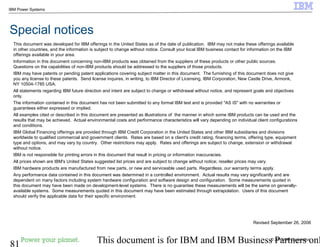 © 2010 IBM Corporation
81 This document is for IBM and IBM Business Partners onl
IBM Power Systems
This document was developed for IBM offerings in the United States as of the date of publication. IBM may not make these offerings available
in other countries, and the information is subject to change without notice. Consult your local IBM business contact for information on the IBM
offerings available in your area.
Information in this document concerning non-IBM products was obtained from the suppliers of these products or other public sources.
Questions on the capabilities of non-IBM products should be addressed to the suppliers of those products.
IBM may have patents or pending patent applications covering subject matter in this document. The furnishing of this document does not give
you any license to these patents. Send license inquires, in writing, to IBM Director of Licensing, IBM Corporation, New Castle Drive, Armonk,
NY 10504-1785 USA.
All statements regarding IBM future direction and intent are subject to change or withdrawal without notice, and represent goals and objectives
only.
The information contained in this document has not been submitted to any formal IBM test and is provided "AS IS" with no warranties or
guarantees either expressed or implied.
All examples cited or described in this document are presented as illustrations of the manner in which some IBM products can be used and the
results that may be achieved. Actual environmental costs and performance characteristics will vary depending on individual client configurations
and conditions.
IBM Global Financing offerings are provided through IBM Credit Corporation in the United States and other IBM subsidiaries and divisions
worldwide to qualified commercial and government clients. Rates are based on a client's credit rating, financing terms, offering type, equipment
type and options, and may vary by country. Other restrictions may apply. Rates and offerings are subject to change, extension or withdrawal
without notice.
IBM is not responsible for printing errors in this document that result in pricing or information inaccuracies.
All prices shown are IBM's United States suggested list prices and are subject to change without notice; reseller prices may vary.
IBM hardware products are manufactured from new parts, or new and serviceable used parts. Regardless, our warranty terms apply.
Any performance data contained in this document was determined in a controlled environment. Actual results may vary significantly and are
dependent on many factors including system hardware configuration and software design and configuration. Some measurements quoted in
this document may have been made on development-level systems. There is no guarantee these measurements will be the same on generally-
available systems. Some measurements quoted in this document may have been estimated through extrapolation. Users of this document
should verify the applicable data for their specific environment.
Revised September 26, 2006
Special notices
 