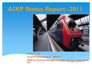 AIXP Status Report -2011




      Presented by:
      Ismail M. Settenda, B.Sc., MBA-IT
      AIXP Co-Technical Manager and R&D Manager Habari Node
      Ltd
 
