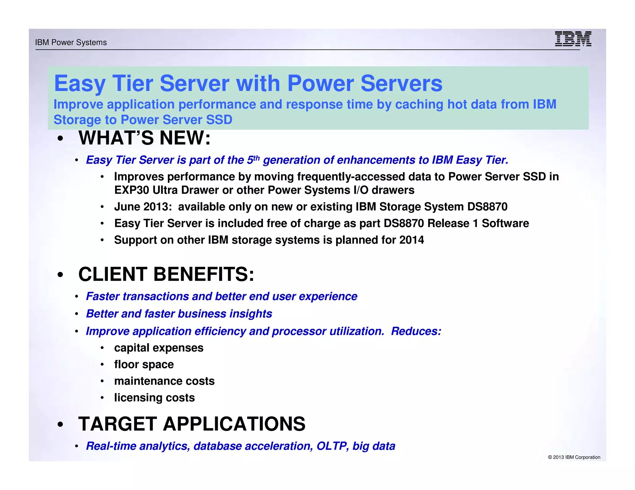 © 2013 IBM Corporation
IBM Power Systems
Easy Tier Server with Power Servers
Improve application performance and response time by caching hot data from IBM
Storage to Power Server SSD
• WHAT’S NEW:
• Easy Tier Server is part of the 5th generation of enhancements to IBM Easy Tier.
• Improves performance by moving frequently-accessed data to Power Server SSD in
EXP30 Ultra Drawer or other Power Systems I/O drawers
• June 2013: available only on new or existing IBM Storage System DS8870
• Easy Tier Server is included free of charge as part DS8870 Release 1 Software
• Support on other IBM storage systems is planned for 2014
• CLIENT BENEFITS:
• Faster transactions and better end user experience
• Better and faster business insights
• Improve application efficiency and processor utilization. Reduces:
• capital expenses
• floor space
• maintenance costs
• licensing costs
• TARGET APPLICATIONS
• Real-time analytics, database acceleration, OLTP, big data
 