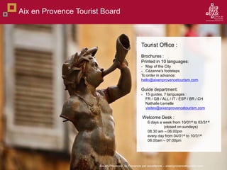 Aix-en-Provence, la Provence par excellence C aixenprovencetourism.com
Aix en Provence Tourist Board
Tourist Office :
Brochures :
Printed in 10 languages:
- Map of the City
- Czannes footsteps
To order in advance:
hello@aixenprovencetourism.com
Guide department:
- 15 guides, 7 languages :
FR / GB / ALL / IT / ESP / BR / CH
Nathalie Lemelle
visites@aixenprovencetourism.com
Welcome Desk :
6 days a week from 10/01st to 03/31st
(closed on sundays)
08.30 am C 06.00pm
every day from 04/01st to 10/31st
08.00am C 07.00pm
 