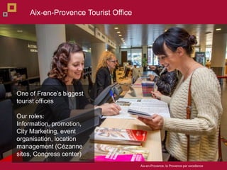 Aix-en-Provence, la Provence par excellence
One of Frances biggest
tourist offices
Our roles:
Information, promotion,
City Marketing, event
organisation, location
management (Czanne
sites, Congress center)
Aix-en-Provence Tourist Office
 
