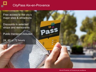 Aix-en-Provence, la Provence par excellence
Free access to the citys
major sites & attractions
Discounts in selected
shops and restaurants
Public transport included
24, 48 or 72 hours
CityPass Aix-en-Provence
 