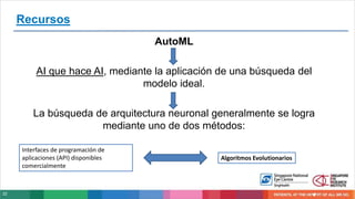 22
AutoML
AI que hace AI, mediante la aplicación de una búsqueda del
modelo ideal.
La búsqueda de arquitectura neuronal generalmente se logra
mediante uno de dos métodos:
Interfaces de programación de
aplicaciones (API) disponibles
comercialmente
Algoritmos Evolutionarios
Recursos
 