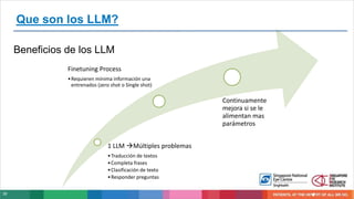 30
Beneficios de los LLM
Que son los LLM?
1 LLM Múltiples problemas
•Traducción de textos
•Completa frases
•Clasificación de texto
•Responder preguntas
Finetuning Process
•Requieren mínima información una
entrenados (zero shot o Single shot)
Continuamente
mejora si se le
alimentan mas
parámetros
 