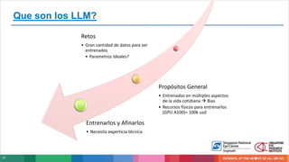 31
Que son los LLM?
Retos
• Gran cantidad de datos para ser
entrenados
• Parametros Ideales?
Propósitos General
• Entrenados en múltiples aspectos
de la vida cotidiana  Bias
• Recursos físicos para entrenarlos
(GPU A100)= 100k usd
Entrenarlos y Afinarlos
• Necesita experticia técnica
 