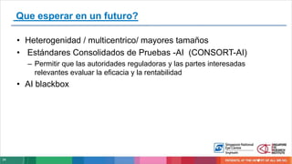 34
Que esperar en un futuro?
• Heterogenidad / multicentrico/ mayores tamaños
• Estándares Consolidados de Pruebas -AI (CONSORT-AI)
– Permitir que las autoridades reguladoras y las partes interesadas
relevantes evaluar la eficacia y la rentabilidad
• AI blackbox
 