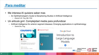 35
Para meditar
• Me interesa AI quisiera saber mas
– An Ophthalmologist’s Guide to Deciphering Studies in Artificial Intelligence
• -Daniel S.W. Ting, MD, PhD
• Un articulo gnrl. Complejidad media para profundizar
– Artificial intelligence for anterior segment diseases: Emerging applications in ophthalmology
• Daniel Shu Ting
 