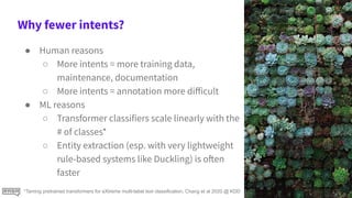 Why fewer intents?
● Human reasons
○ More intents = more training data,
maintenance, documentation
○ More intents = annotation more diﬀicult
● ML reasons
○ Transformer classifiers scale linearly with the
# of classes*
○ Entity extraction (esp. with very lightweight
rule-based systems like Duckling) is often
faster
*Taming pretrained transformers for eXtreme multi-label text classification, Chang et al 2020 @ KDD
 
