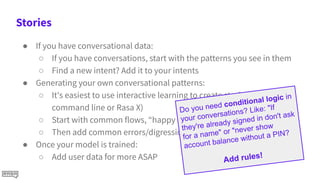 Stories
● If you have conversational data:
○ If you have conversations, start with the patterns you see in them
○ Find a new intent? Add it to your intents
● Generating your own conversational patterns:
○ It's easiest to use interactive learning to create stories (in
command line or Rasa X)
○ Start with common flows, “happy paths”
○ Then add common errors/digressions
● Once your model is trained:
○ Add user data for more ASAP
Do you need conditional logic in
your conversations? Like: "If
they're already signed in don't ask
for a name" or "never show
account balance without a PIN?
Add rules!
 