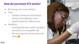 How do you know if it works?
● Reviewing user conversations!
● Tests
○ Sample conversions that should
always be handled the same
○ Good to shoot for 100% correct
● Validation
○ Checking that your model can guess
correctly at an acceptable rate
○ Be very suspicious of accuracy near
100% 🤔
 