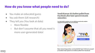 How do you know what people need to do?
● You make an educated guess
● You ask them (UX research)
● They tell you (You look at data)
○ More flexible
○ But don't assume that all you need is
more user-generated data!
https://www.theguardian.com/world/2021/jan/14/time-to-properl
y-socialise-hate-speech-ai-chatbot-pulled-from-facebook
 