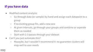 If you have data
● Modified content analysis:
○ Go through data (or sample) by hand and assign each datapoint to a
group
○ If no existing group fits, add a new one
○ At given intervals, go through your groups and combine or seperate
them as needed
○ Start with 2-3 passes through your dataset
● Can't you just automate this?
○ Maaaybe, but I wouldn't recommend it: no guarantee clusters will
map well to user needs
 