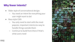 Why fewer intents?
● Older style of conversational design:
○ You need an intent for everything your
user might want to do!
● Rasa style CDD:
○ You only need to start with the most
popular, important intents & a way to
handle things outside them
○ Continue to build from there if that’s
what users need
 