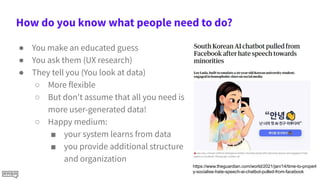 How do you know what people need to do?
● You make an educated guess
● You ask them (UX research)
● They tell you (You look at data)
○ More flexible
○ But don't assume that all you need is
more user-generated data!
○ Happy medium:
■ your system learns from data
■ you provide additional structure
and organization
https://www.theguardian.com/world/2021/jan/14/time-to-properl
y-socialise-hate-speech-ai-chatbot-pulled-from-facebook
 