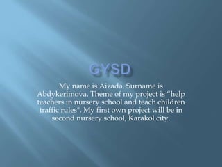 GYSD My name is Aizada. Surname is Abdykerimova. Theme of my project is “help teachers in nursery school and teach children traffic rules". My first own project will be in second nursery school, Karakol city. 