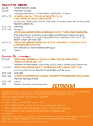 Azaroaren 27a, asteartea
9:00 etan       Harrera eta materialen banaketa
9,30 etan       Jardunaldien aurkezpena
                Covadonga Solaguren Andrea, Gizarte Gaietarako Saileko Diputatu Txit Gorena
10:00-11:30     «BERDINTASUNA: IBILTZEKO BIDEA HIZKUNTZA SEXISTA
                ETA BOTEREAREN GANETIK HAUSNARKETAK»
                Arantza Campos, Donostiako Euskal Herriko Unibertsitateko Emakume eta gizonen berdintasunaren gaineko
                masterraren zuzendarikidea.
11:30-12:00     Atsedenaldia
12:00-13:15     Mahaingurua:
                «GENERO INDARKERIAREN ETORKIN EMAKUME BIKTIMEI ZUZENDUTAKO BALIABIDEAK»
                Mª Luisa Becerril genero indarkeriaren emakume-biktimen larrialdietarako Etxebizitzen arduraduna,
                Nora Garcia San Miguel, BLZ-ren gizarte langilea (Biktimei laguntzeko zerbitzua) eta Gurutze Gorriak
                eta CEAR Euskadik parte hartuko dute.
13,00-14,00     «GENERO INDARKERIAREN EMAKUME BIKTIMEN SEME-ALABEI ZUZENDUTAKO BISITA
                ZERBITZUAREN ERREALITATEA»
                Boni Cantero Haurtzaro eta Senitarte Zerbitzuaren nagusia
14:00           Eztabaida

Azaroaren 28a , asteazkena
9:30-10:30      «GENERO INDARKERIAREKIN ERLAZIONATUTAKO DELITUEN INSTRUITZEAN
                TREBETASUN MEDIKU-LEGALAK»
                Javier Lezaun. Auzitegi Medikua, Arabako auzitegi medikuntzako euskal erankundearen zuzendariordea.
10,30-11,30     «GENERO INDARKERIARI FISKALTZAK EMANDAKO ANTOLAMENDU-ERANTZUNA»
                Josu Eizaguirre Guerrikagoitia. Gasteizko Probintzia Fiskaltzaren Fiskal nagusia.
11,30-12,00     Atsedenaldia
12,00-13,00     «GIZONAK BERDINTASUNAREN AURREAN. INDARKERIA MATXISTAREN KONTRAKO GIZONAK»
                Emakumeen aldeko gizonen sarea.
13,00-13,30     Eztabaida
13,30           Ondorioen irakurketa eta jardunaldien amaiera
                                                                       EGITARAUA
Topa-gune honen bidez profesionalen eta gizarte eragileen artean eztabaida sustatu nahi dugu, eta bertan funtseskoa den
gaian, genero indarkerian, jarduera ezberdinen eta konponbide posibleen aurkezpena egin nahi dugu.
Horri guztiari nagusiki ikuspegi praktikoa ematea da gure asmoa.
Jardunaldien helburuak:
• Genero indarkeriaren aurkako Osoko Legearen analisia
• Genero indarkerian hainbat esparrutan egindako esperientziak ikastea eta baloratzea.
• Genero indarkeria jasaten duten emakumeentzako serbitzuen funtzionamendua superbisatzea.
• Genero indarkeriaren contra lan egiten duten profesionalenarteko topaketa sustatzea
Nori zuzendua:
Jardunaldiak GKEetako kideei, gizarte serbitzuen profesionales, legelariei, gizarte mugimenduei, irakasleei, boluntarioei zein
komunikazio sozialaren eta garapenerako hezkuntzaren lanean interesa duten pertsonei zuzenduta daude.
Plaza murriztuak. Asistentziaren ziurtagia eskatu ahal izango da
 