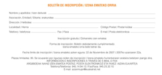 BOLETÍN DE INSCRIPCIÓN / IZENA EMATEKO ORRIA

Nombre y apellidos / Izen deiturak
Asociación, Entidad / Elkarte, erakundea
Dirección / Helbidea
Localidad / Herria                                                                Código Postal / Postal kodea
Telefono / telefonoa                        Fax / Faxa                            E-mail / Posta elektronikoa

                                            Inscripción gratuita / Dohaineko izen ematea

                                      Forma de inscripción: Boletín debidamente cumplimentado
                                                 Izena emateko orria bete behar da.

            Fecha límite de inscripción / Izena emateko azken eguna: 22 de Noviembre de 2007 / 2007ko azaroaren 22a.

  Plazas limitadas: 95. Se ocuparán por riguroso orden de inscripción / Izena emateko hurrenkeraren arabera betetzen joango dira.
                                  INFORMACIÓN E INSCRIPCIONES A TRAVÉS DE E-MAIL O FAX
                ARGIBIDEAK NAHIZ IZEN EMATEA POSTAZ, POSTA ELEKTRONIKOZ ETA FAXEZ: AIZAN ELKARTEA
                                     Telefono/Telefonoa: 945.14.94.13 / Fax/Faxa: 945.23.32.10
                                                 E-mail: aizanmujer@euskalnet.net
 