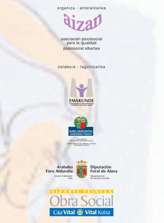 organiza - antolatzailea




          asociación psicosocial
             para la igualdad
           psikosozial elkartea



       colabora - laguntzailea




                   EMAKUNDE




                            LAN, JUSTIZIA
                   ETA GIZARTE SEGURANTZA SAILA
                 DEPARTAMENTO DE TRABAJO, JUSTICIA
                        Y SEGURIDAD SOCIAL




     Arabako                               Diputación
Foru Aldundia                              Foral de Alava
    Gizarte Gaietarako                     Departamento
                  Saila                    de Asuntos Sociales
 