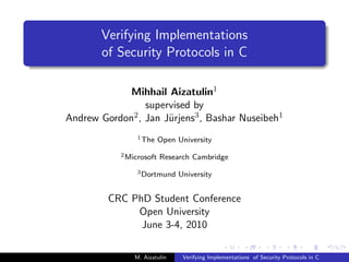 Verifying Implementations
       of Security Protocols in C

             Mihhail Aizatulin1
                 supervised by
Andrew Gordon2 , Jan J¨rjens3 , Bashar Nuseibeh1
                      u
                 1 The    Open University
            2 Microsoft   Research Cambridge
                 3 Dortmund    University


         CRC PhD Student Conference
              Open University
               June 3-4, 2010

                M. Aizatulin    Verifying Implementations of Security Protocols in C
 