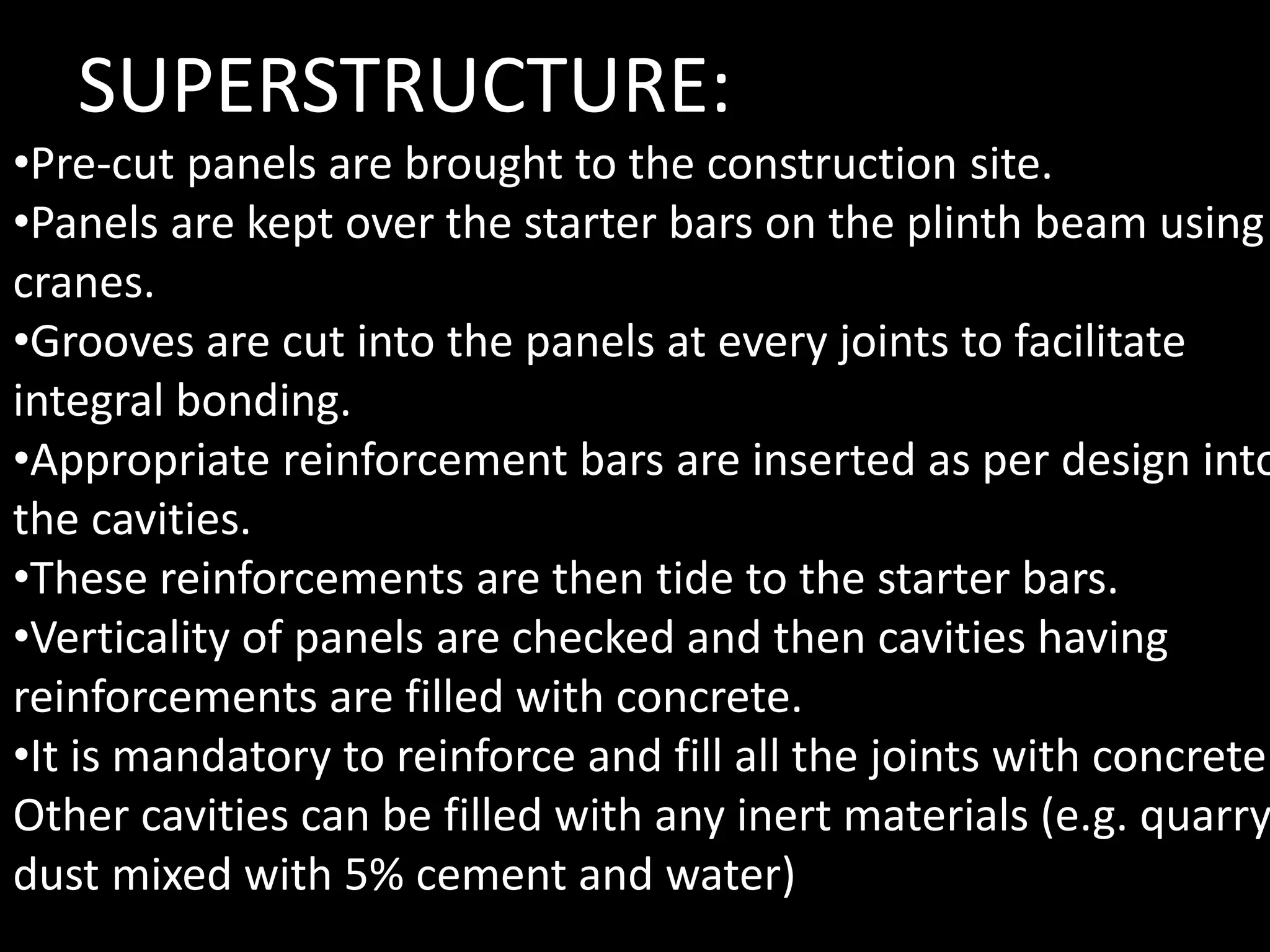 •Pre-cut panels are brought to the construction site.
•Panels are kept over the starter bars on the plinth beam using
cranes.
•Grooves are cut into the panels at every joints to facilitate
integral bonding.
•Appropriate reinforcement bars are inserted as per design into
the cavities.
•These reinforcements are then tide to the starter bars.
•Verticality of panels are checked and then cavities having
reinforcements are filled with concrete.
•It is mandatory to reinforce and fill all the joints with concrete.
Other cavities can be filled with any inert materials (e.g. quarry
dust mixed with 5% cement and water)
SUPERSTRUCTURE:
 