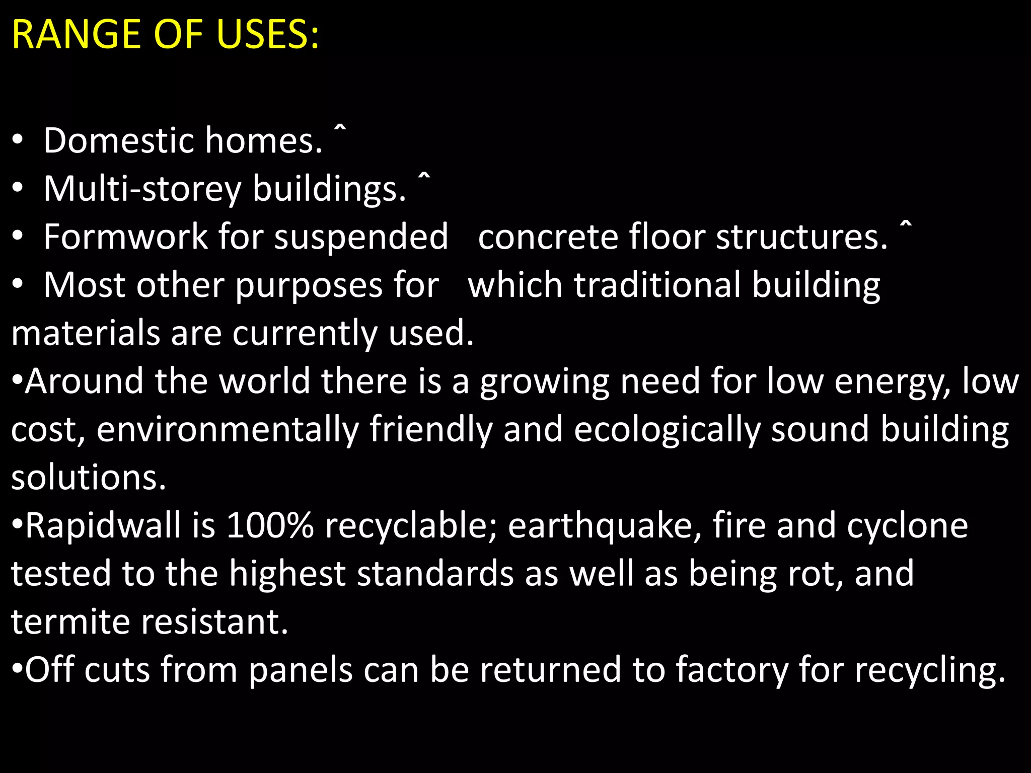 RANGE OF USES:
• Domestic homes. ˆ
• Multi-storey buildings. ˆ
• Formwork for suspended concrete floor structures. ˆ
• Most other purposes for which traditional building
materials are currently used.
•Around the world there is a growing need for low energy, low
cost, environmentally friendly and ecologically sound building
solutions.
•Rapidwall is 100% recyclable; earthquake, fire and cyclone
tested to the highest standards as well as being rot, and
termite resistant.
•Off cuts from panels can be returned to factory for recycling.
 