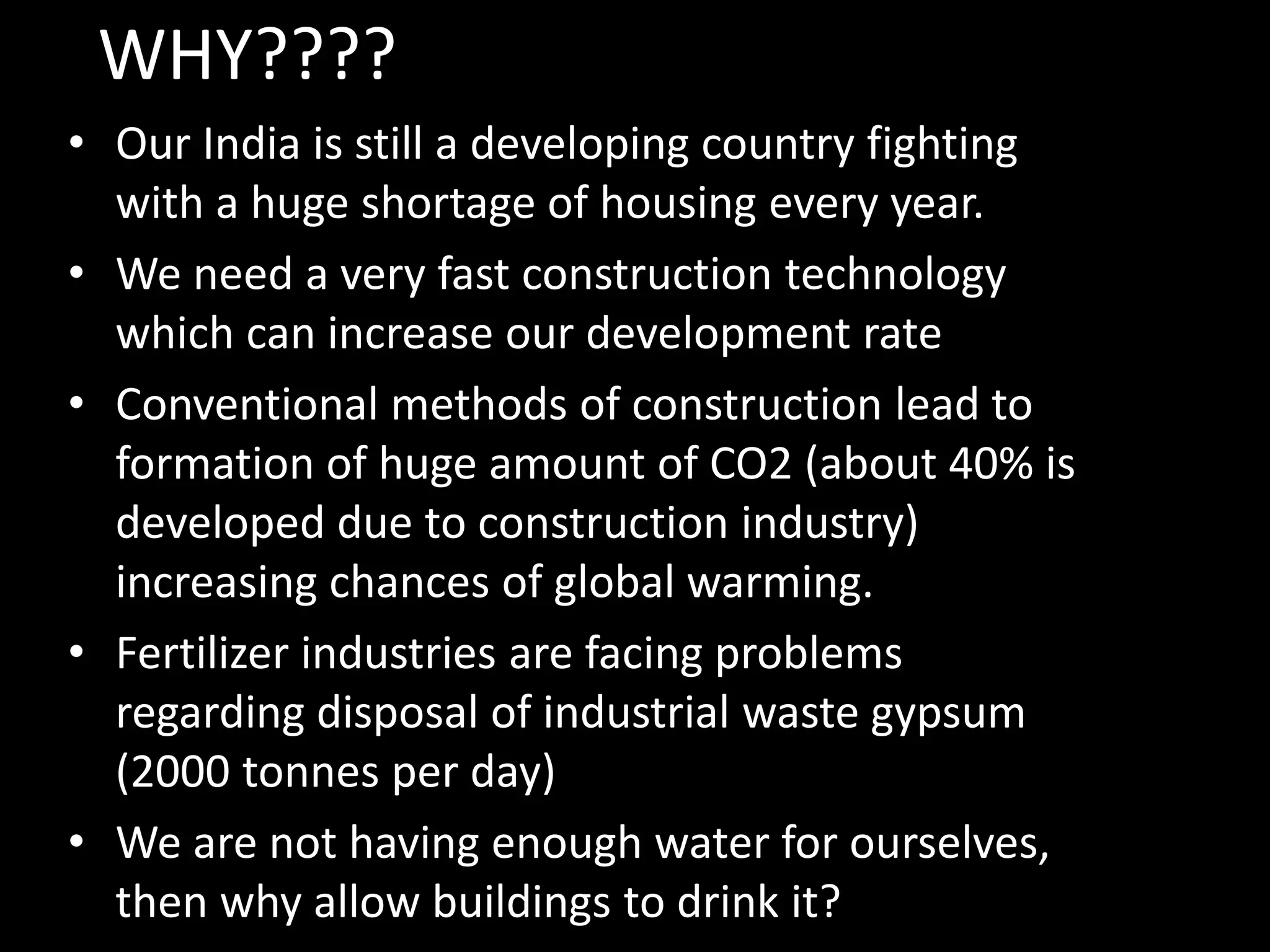 • Our India is still a developing country fighting
with a huge shortage of housing every year.
• We need a very fast construction technology
which can increase our development rate
• Conventional methods of construction lead to
formation of huge amount of CO2 (about 40% is
developed due to construction industry)
increasing chances of global warming.
• Fertilizer industries are facing problems
regarding disposal of industrial waste gypsum
(2000 tonnes per day)
• We are not having enough water for ourselves,
then why allow buildings to drink it?
WHY????
 