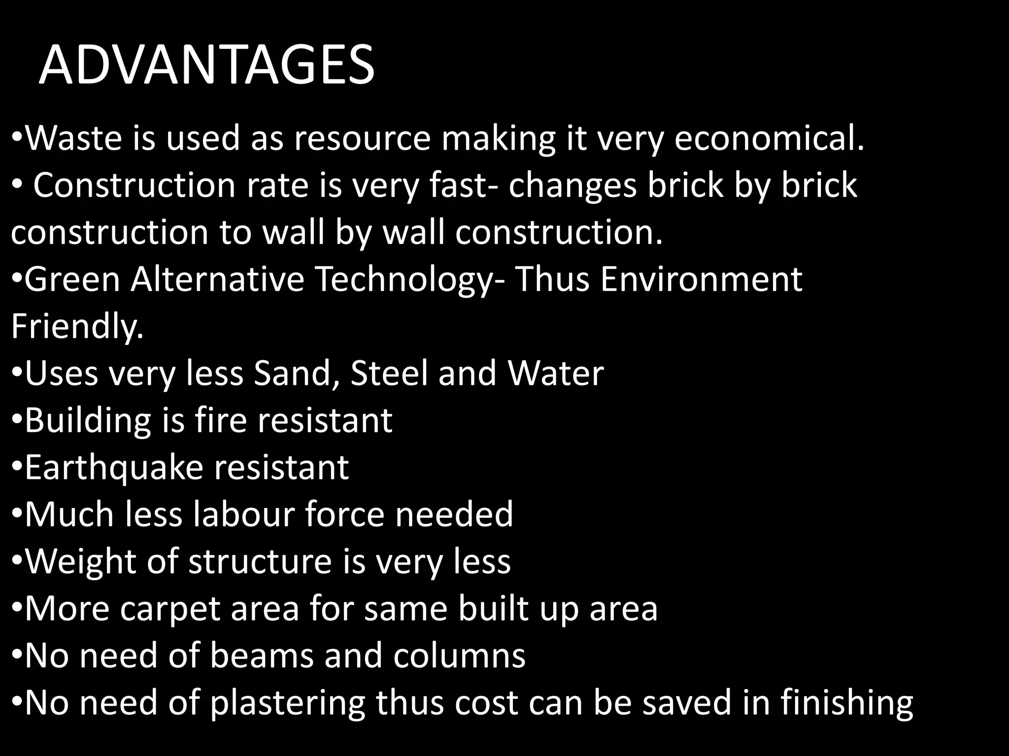 •Waste is used as resource making it very economical.
• Construction rate is very fast- changes brick by brick
construction to wall by wall construction.
•Green Alternative Technology- Thus Environment
Friendly.
•Uses very less Sand, Steel and Water
•Building is fire resistant
•Earthquake resistant
•Much less labour force needed
•Weight of structure is very less
•More carpet area for same built up area
•No need of beams and columns
•No need of plastering thus cost can be saved in finishing
ADVANTAGES
 