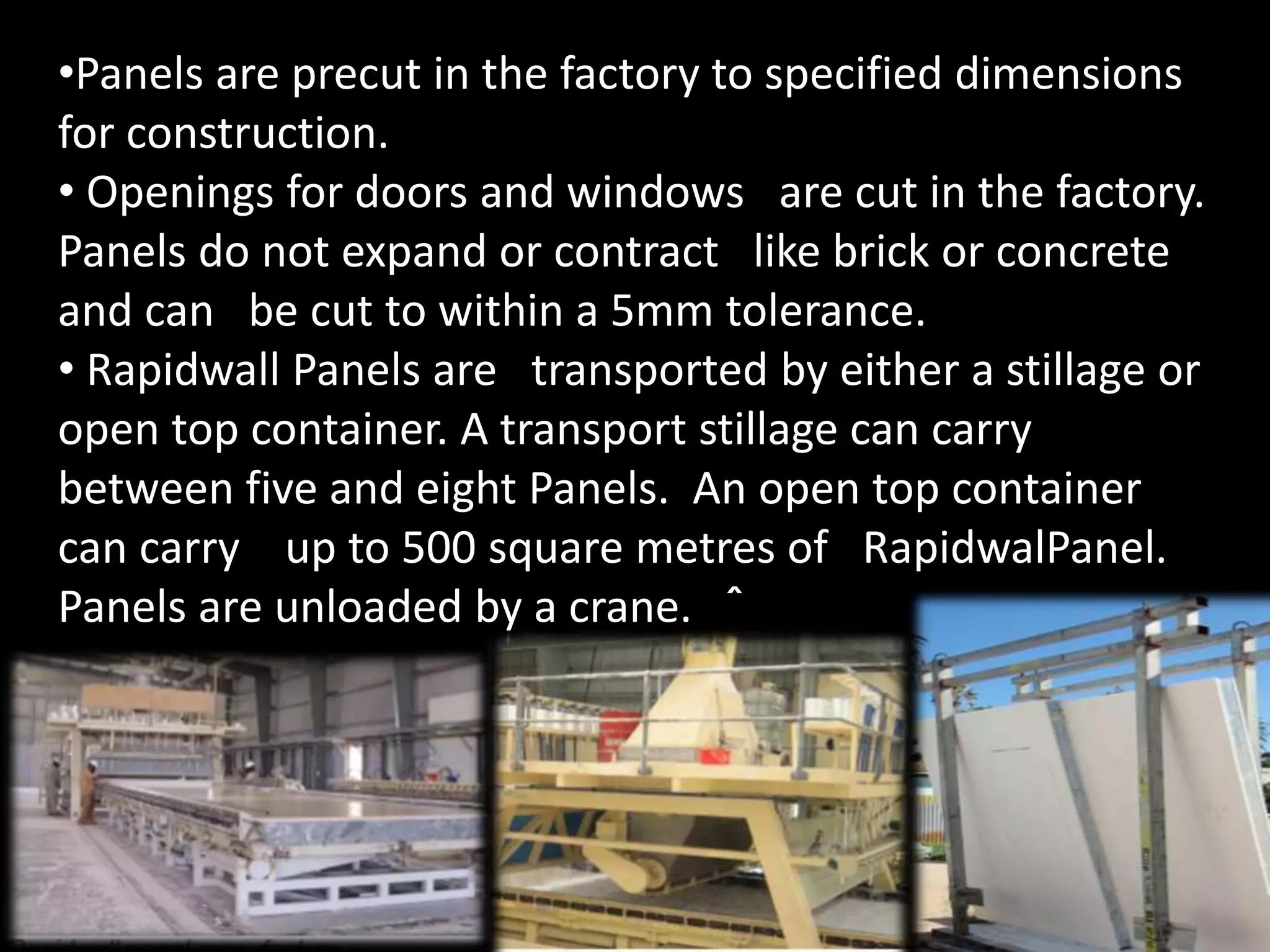 •Panels are precut in the factory to specified dimensions
for construction.
• Openings for doors and windows are cut in the factory.
Panels do not expand or contract like brick or concrete
and can be cut to within a 5mm tolerance.
• Rapidwall Panels are transported by either a stillage or
open top container. A transport stillage can carry
between five and eight Panels. An open top container
can carry up to 500 square metres of RapidwalPanel.
Panels are unloaded by a crane. ˆ
 