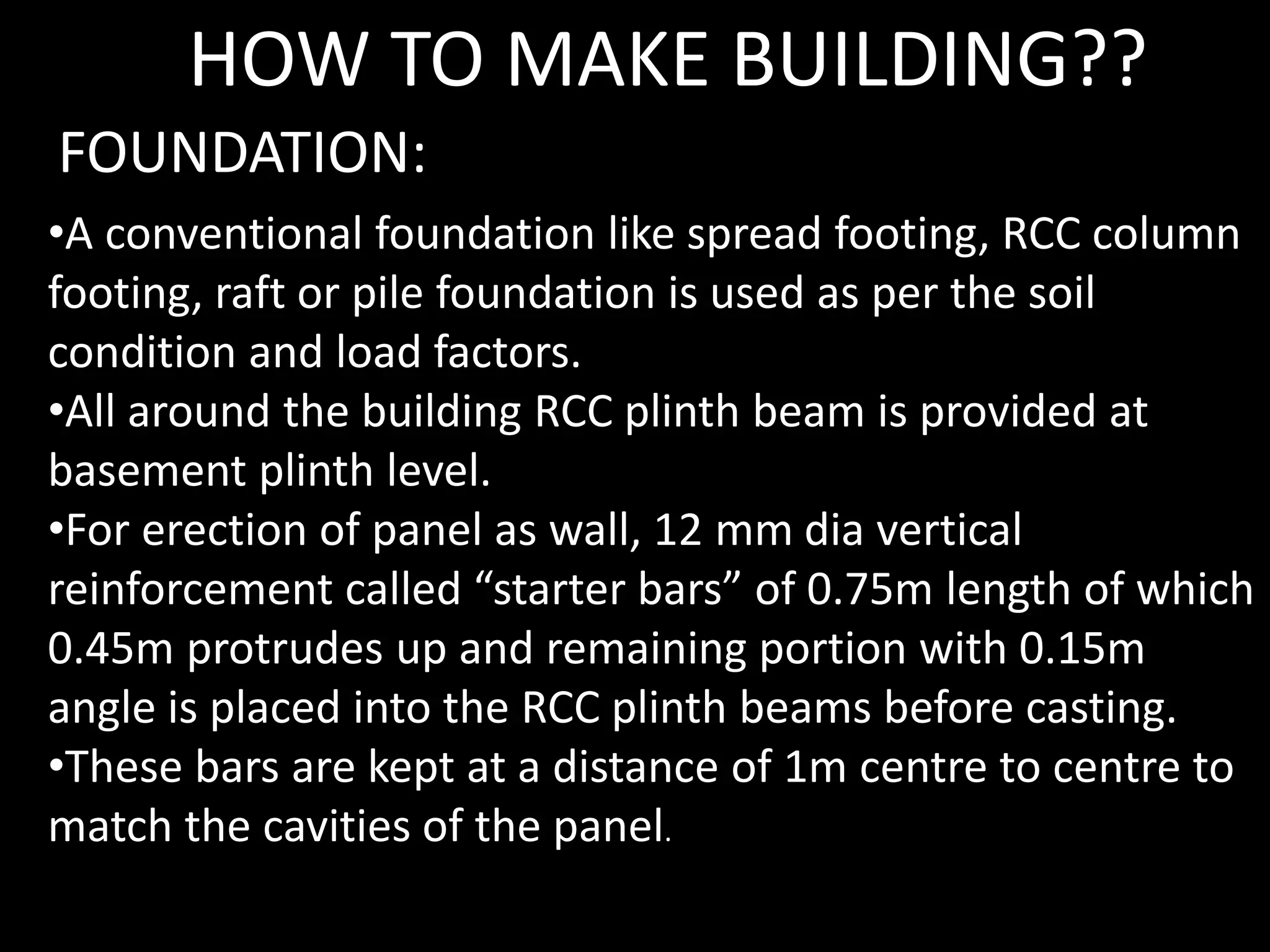 •A conventional foundation like spread footing, RCC column
footing, raft or pile foundation is used as per the soil
condition and load factors.
•All around the building RCC plinth beam is provided at
basement plinth level.
•For erection of panel as wall, 12 mm dia vertical
reinforcement called “starter bars” of 0.75m length of which
0.45m protrudes up and remaining portion with 0.15m
angle is placed into the RCC plinth beams before casting.
•These bars are kept at a distance of 1m centre to centre to
match the cavities of the panel.
FOUNDATION:
HOW TO MAKE BUILDING??
 