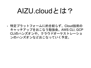 AIZU.cloudとは？
• 特定プラットフォームに的を絞らず、Cloud技術の
キャッチアップをおこなう勉強会。AWS CLI, GCP
CLIのハンズオンや、クラウドオーケストレーショ
ンのハンズオンなどおこなっていく予定。
 