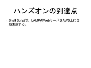 ハンズオンの到達点
• Shell Scriptで、LAMPのWebサーバをAWS上に自
動生成する。
 