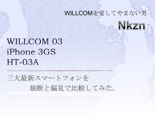 WILLCOMを愛してやまない男 Nkzn WILLCOM 03iPhone 3GSHT-03A 三大最新スマートフォンを 独断と偏見で比較してみた。 