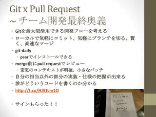 Git x Pull Request
~ チーム開発最終奥義
• Gitを最大限活用できる開発フローを考える
• ローカルで気軽にコミット、気軽にブランチを切る、賢
  く、高速なマージ
• git-daily
 • pearでインストールできる
• merge前にpull requestでレビュー
 • 変更のコンテキストが明確、小さなパッチ
• 自分の担当以外の部分の実装・仕様の把握が出来る
• 誰がどういうコードを書くのか分かる
• http://t.co/HJ5Tcm1O

• サインもらった！！
 