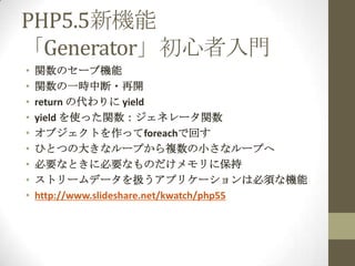 PHP5.5新機能
「Generator」初心者入門
•   関数のセーブ機能
•   関数の一時中断・再開
•   return の代わりに yield
•   yield を使った関数：ジェネレータ関数
•   オブジェクトを作ってforeachで回す
•   ひとつの大きなループから複数の小さなループへ
•   必要なときに必要なものだけメモリに保持
•   ストリームデータを扱うアプリケーションは必須な機能
•   http://www.slideshare.net/kwatch/php55
 