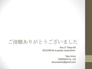 ご清聴ありがとうございました
                      Aizu.LT Tokyo #2
      2012/09/16 at gooya corporation.

                          Taku Unno
                    DWANGO Co,. Ltd
               boscoworks@gmail,com
 